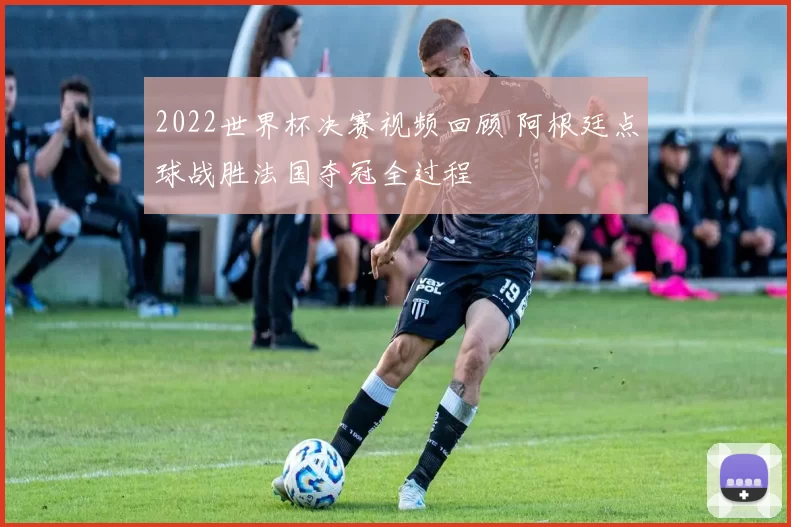 2022世界杯决赛视频回顾 阿根廷点球战胜法国夺冠全过程