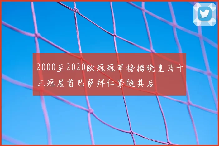 2000至2020欧冠冠军榜揭晓皇马十三冠居首巴萨拜仁紧随其后