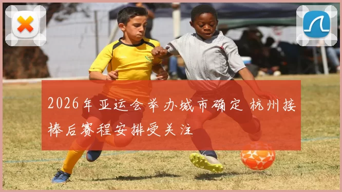 2026年亚运会举办城市确定 杭州接棒后赛程安排受关注