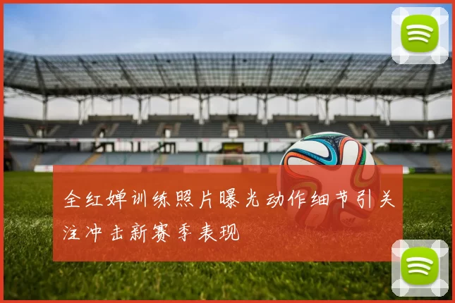 全红婵训练照片曝光动作细节引关注冲击新赛季表现