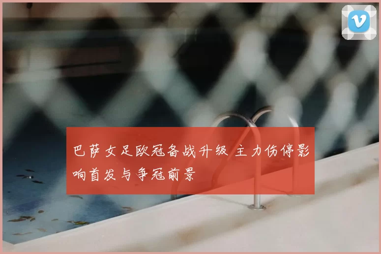 巴萨女足欧冠备战升级 主力伤停影响首发与争冠前景