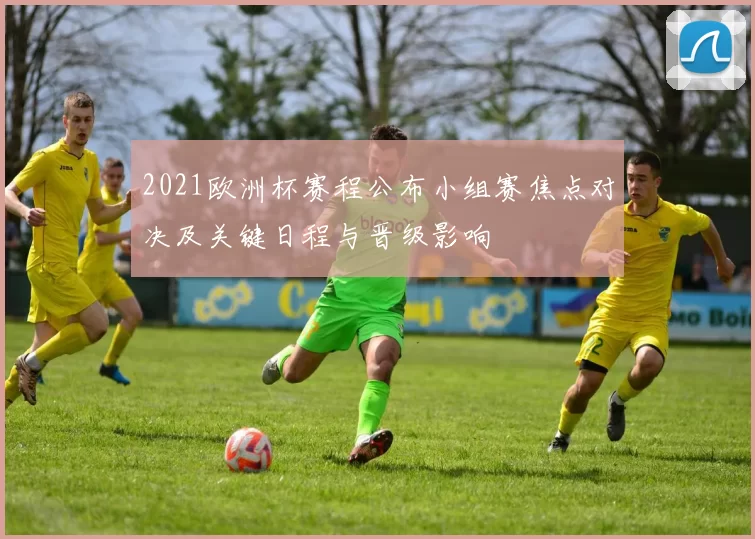 2021欧洲杯赛程公布小组赛焦点对决及关键日程与晋级影响