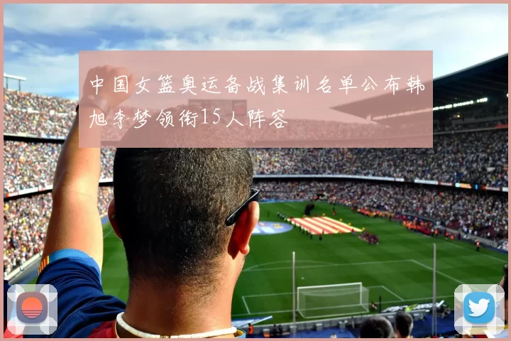 中国女篮奥运备战集训名单公布韩旭李梦领衔15人阵容