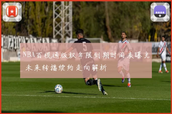 NBA百视通版权年限到期时间表曝光 未来转播续约走向解析