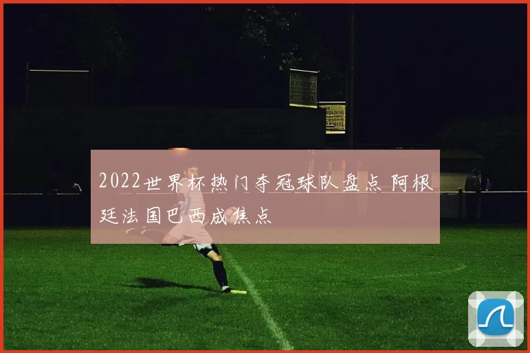 2022世界杯热门夺冠球队盘点 阿根廷法国巴西成焦点