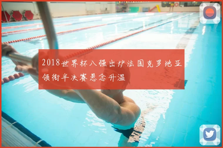 2018世界杯八强出炉法国克罗地亚领衔半决赛悬念升温