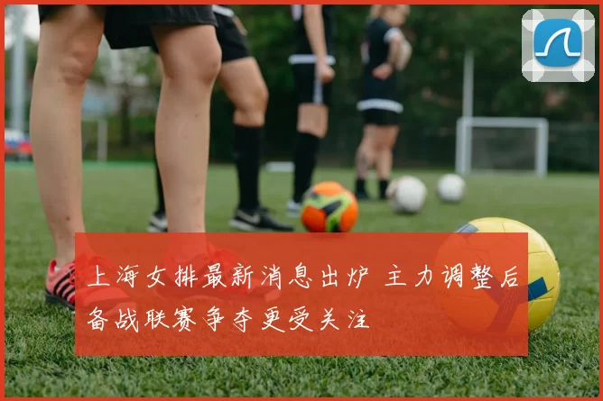 上海女排最新消息出炉 主力调整后备战联赛争夺更受关注