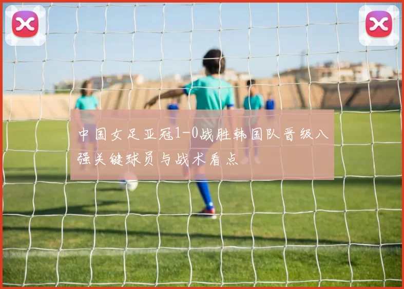 中国女足亚冠1-0战胜韩国队晋级八强关键球员与战术看点