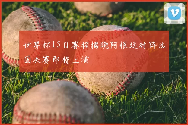 世界杯15日赛程揭晓阿根廷对阵法国决赛即将上演