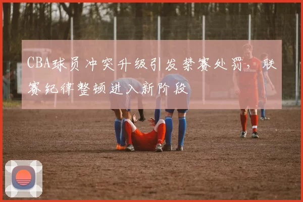 CBA球员冲突升级引发禁赛处罚，联赛纪律整顿进入新阶段