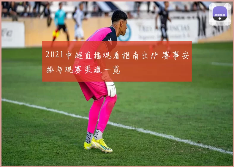 2021中超直播观看指南出炉 赛事安排与观赛渠道一览