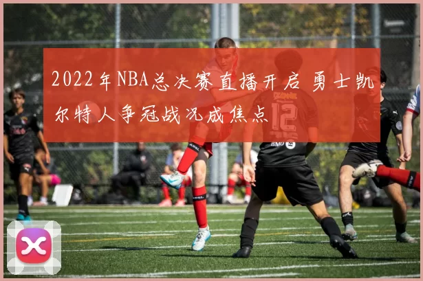 2022年NBA总决赛直播开启 勇士凯尔特人争冠战况成焦点