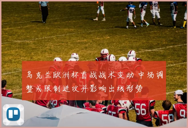 乌克兰欧洲杯首战战术变动 中场调整或限制进攻并影响出线形势