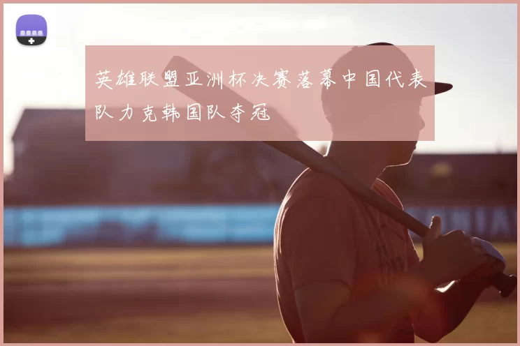 英雄联盟亚洲杯决赛落幕中国代表队力克韩国队夺冠