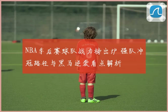 NBA季后赛球队战力榜出炉 强队冲冠路径与黑马逆袭看点解析