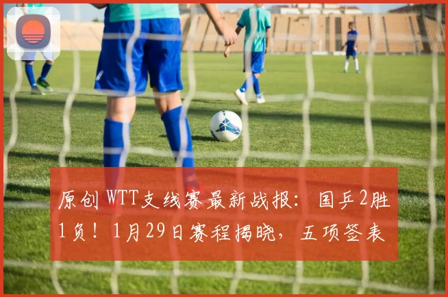 原创 WTT支线赛最新战报：国乒2胜1负！1月29日赛程揭晓，五项签表出炉