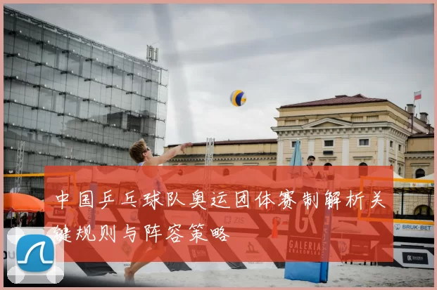 中国乒乓球队奥运团体赛制解析关键规则与阵容策略