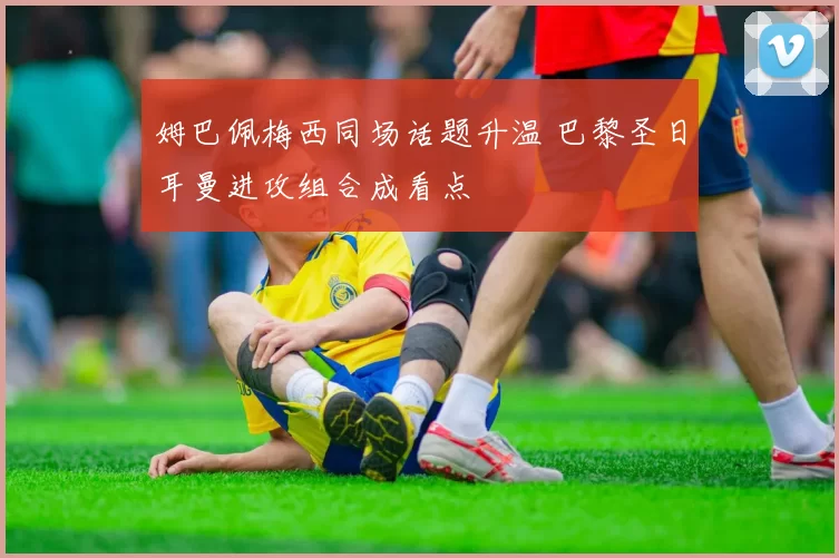 姆巴佩梅西同场话题升温 巴黎圣日耳曼进攻组合成看点