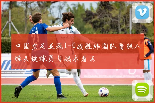 中国女足亚冠1-0战胜韩国队晋级八强关键球员与战术看点