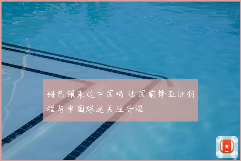 姆巴佩来过中国吗 法国前锋亚洲行程与中国球迷关注升温