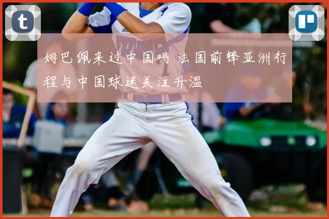 姆巴佩来过中国吗 法国前锋亚洲行程与中国球迷关注升温