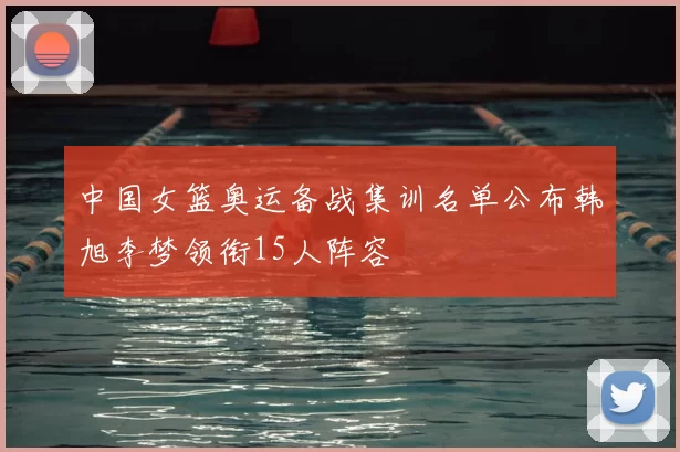 中国女篮奥运备战集训名单公布韩旭李梦领衔15人阵容