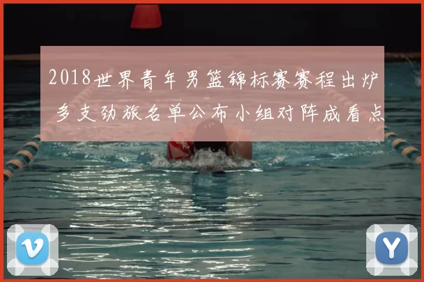 2018世界青年男篮锦标赛赛程出炉 多支劲旅名单公布小组对阵成看点