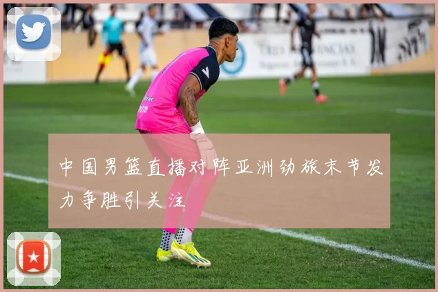 中国男篮直播对阵亚洲劲旅末节发力争胜引关注