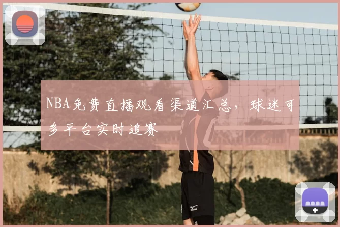 NBA免费直播观看渠道汇总，球迷可多平台实时追赛