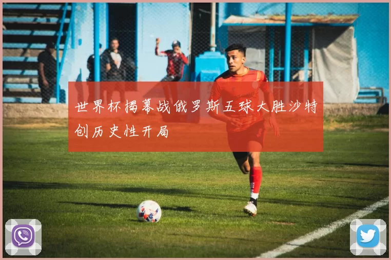世界杯揭幕战俄罗斯五球大胜沙特创历史性开局