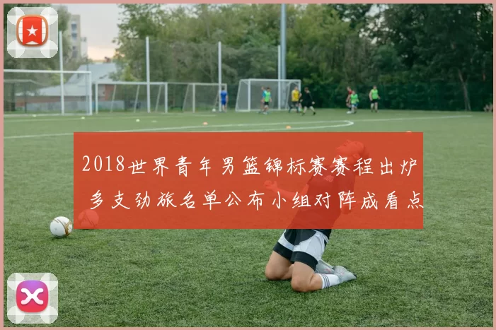 2018世界青年男篮锦标赛赛程出炉 多支劲旅名单公布小组对阵成看点