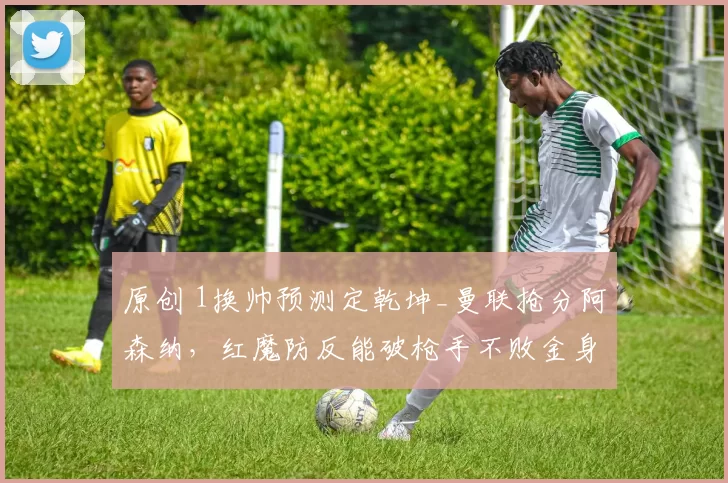 原创 1换帅预测定乾坤_曼联抢分阿森纳，红魔防反能破枪手不败金身？
