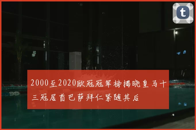 2000至2020欧冠冠军榜揭晓皇马十三冠居首巴萨拜仁紧随其后