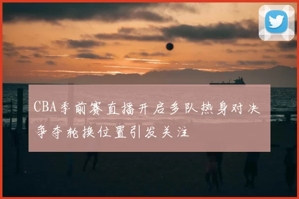 CBA季前赛直播开启多队热身对决 争夺轮换位置引发关注