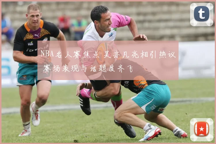 NBA名人赛焦点 吴亦凡亮相引热议 赛场表现与话题度齐飞