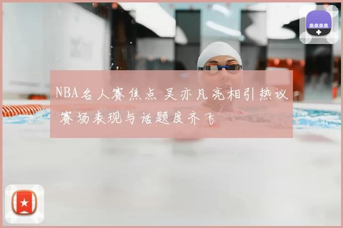 NBA名人赛焦点 吴亦凡亮相引热议 赛场表现与话题度齐飞