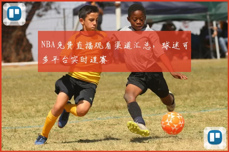 NBA免费直播观看渠道汇总，球迷可多平台实时追赛