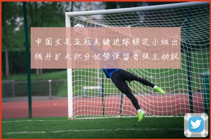中国女足亚冠关键进球锁定小组出线并扩大积分优势保留晋级主动权