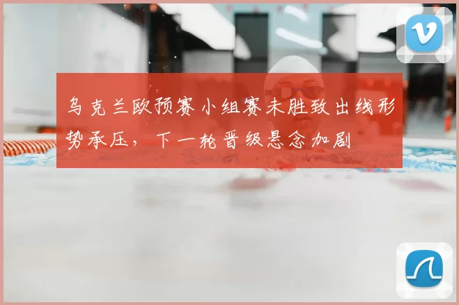 乌克兰欧预赛小组赛未胜致出线形势承压,下一轮晋级悬念加剧