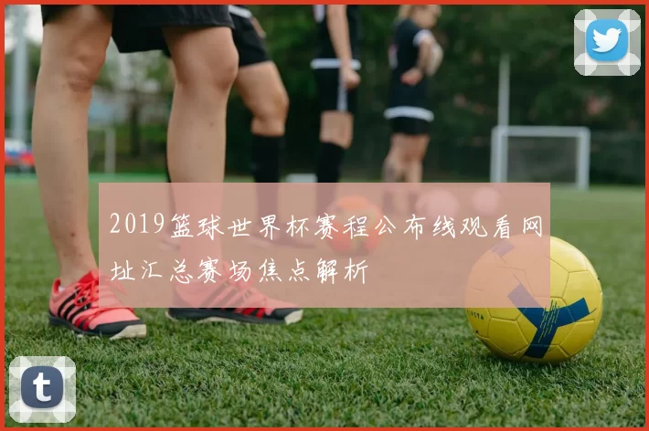 2019篮球世界杯赛程公布线观看网址汇总赛场焦点解析