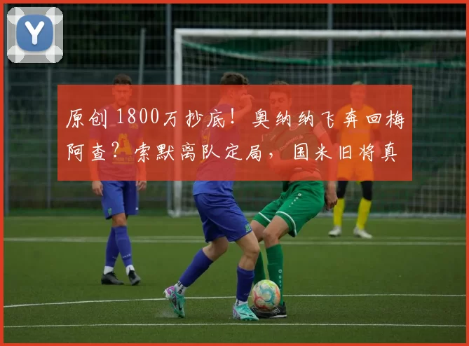 原创 1800万抄底!奥纳纳飞奔回梅阿查?索默离队定局,国米旧将真要零违约金回归?