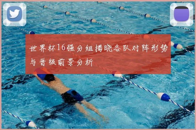 世界杯16强分组揭晓各队对阵形势与晋级前景分析