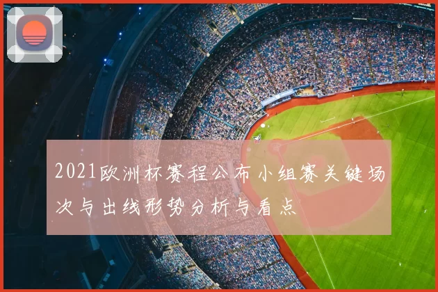 2021欧洲杯赛程公布小组赛关键场次与出线形势分析与看点