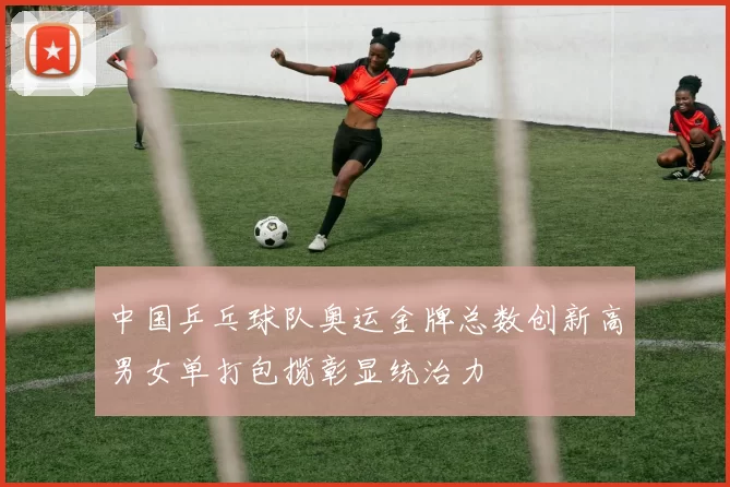 中国乒乓球队奥运金牌总数创新高男女单打包揽彰显统治力