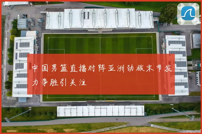 中国男篮直播对阵亚洲劲旅末节发力争胜引关注