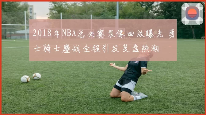 2018年NBA总决赛录像回放曝光 勇士骑士鏖战全程引发复盘热潮
