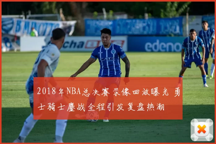 2018年NBA总决赛录像回放曝光 勇士骑士鏖战全程引发复盘热潮