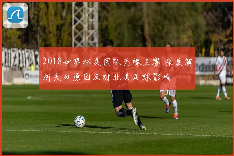 2018世界杯美国队无缘正赛 深度解析失利原因及对北美足球影响