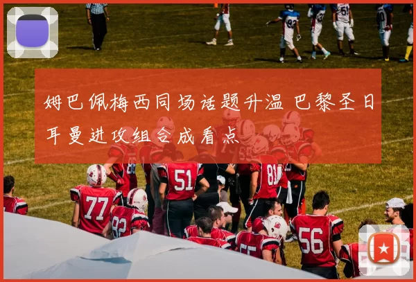 姆巴佩梅西同场话题升温 巴黎圣日耳曼进攻组合成看点