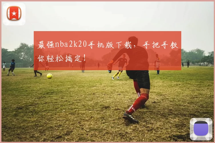 最强nba2k20手机版下载，手把手教你轻松搞定！